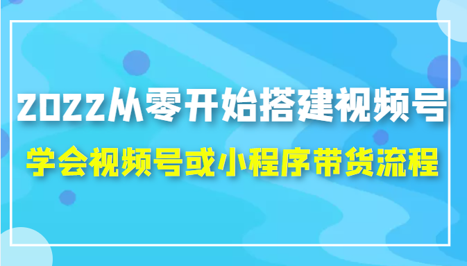 2022从零开始搭建视频号,学会视频号或小程序带货流程（价值599元）