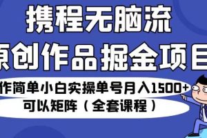 携程无脑流原创作品掘金项目，操作简单小白实操单号月入1500+可以矩阵（全套课程）【揭秘】