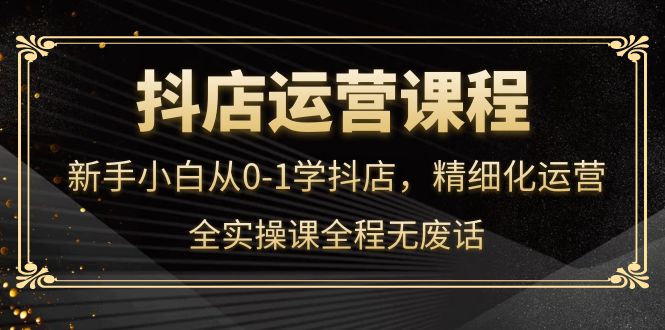 （4001期）抖店运营，新手小白从0-1学抖店，精细化运营，全实操课全程无废话