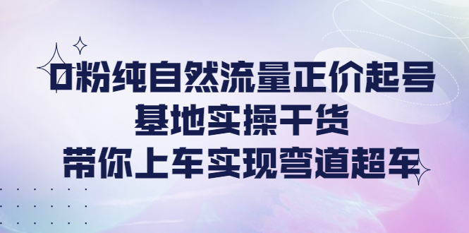 （4075期）0粉纯自然流量正价起号基地实操干货，带你上车实现弯道超车