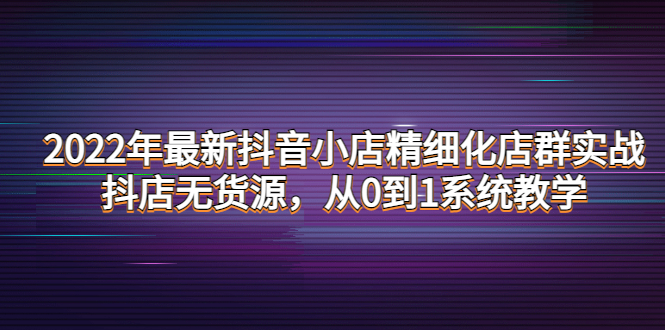 （4117期）2022年最新抖音小店精细化店群实战，抖店无货源，从0到1系统教学