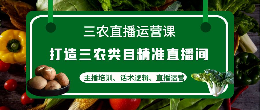 （4581期）三农直播运营课：打造三农类目精准直播间，主播培训、话术逻辑、直播运营