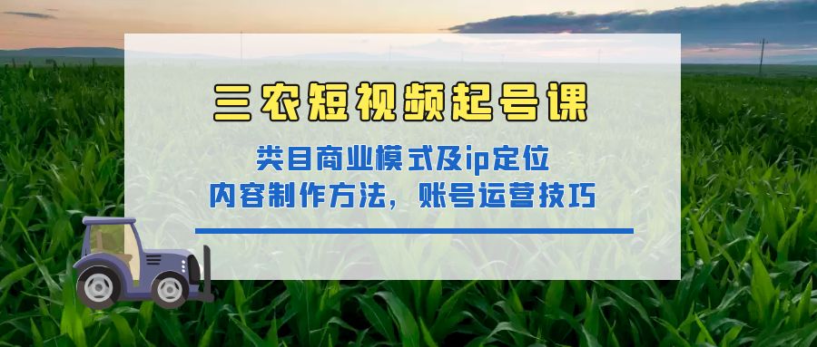 （4590期）三农短视频起号课：三农类目商业模式及ip定位，内容制作方法，账号运营技巧