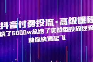 （4928期）抖音付费投流·高级课程，烧了6000w总结了实战型投放经验，助你快速起飞[中创网]