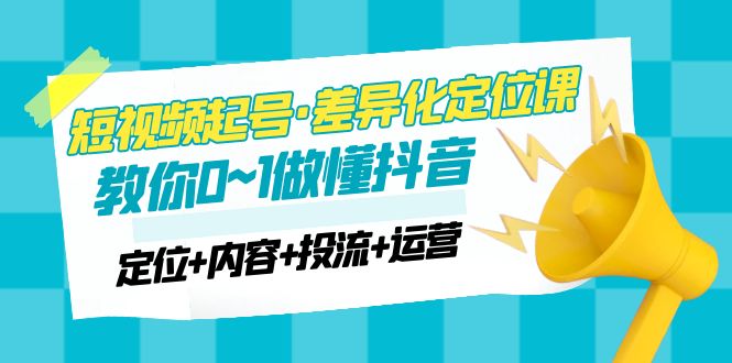 （4969期）2023短视频起号·差异化定位课：0~1做懂抖音（定位+内容+投流+运营）