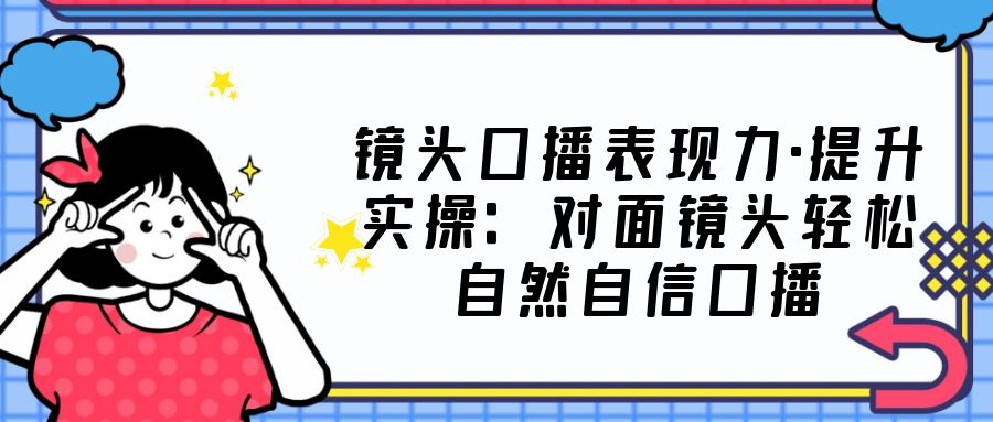 （5047期）镜头口播表现力·提升实操：对面镜头轻松自然自信口播（23节课）