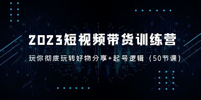 （5071期）2023短视频带货训练营：带你彻底玩转好物分享+起号逻辑（50节课）