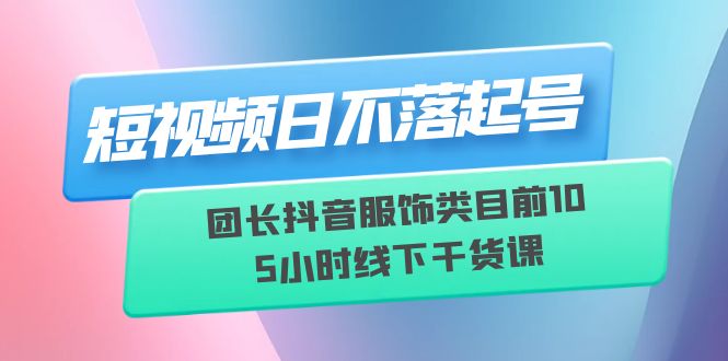 （6311期）短视频日不落起号【6月11线下课】团长抖音服饰类目前10 5小时线下干货课