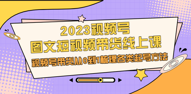 （6785期）2023视频号-图文短视频带货线上课，视频号带货从0到1梳理各类起号方法