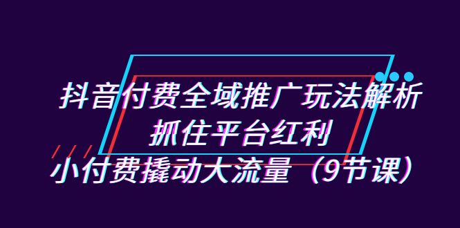 （7160期）抖音付费全域推广玩法解析：抓住平台红利，小付费撬动大流量（9节课）