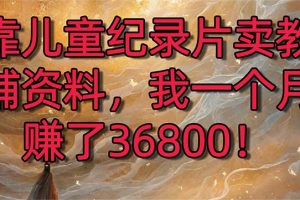 （8808期）靠儿童纪录片卖教辅资料，一个月赚了36800！暴力变现2.0版本，喂饭级教学[中创网]