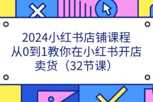 （11114期）2024小红书店铺课程，从0到1教你在小红书开店卖货（32节课）[中创网]