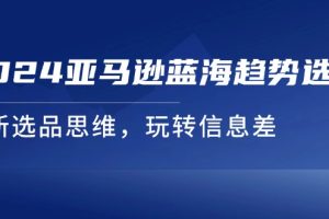 （11703期）2024亚马逊蓝海趋势选法，全新选品思维，玩转信息差[中创网]